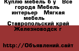 Куплю мебель б/у - Все города Мебель, интерьер » Мягкая мебель   . Ставропольский край,Железноводск г.